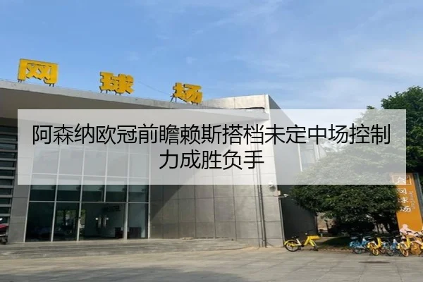 阿森纳欧冠前瞻赖斯搭档未定中场控制力成胜负手